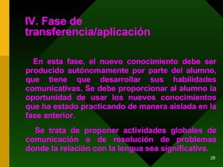 IV. Fase de transferencia/aplicación En esta fase, el nuevo conocimiento debe ser producido autónomamente por parte del alumno, que tiene que desarrollar sus habilidades comunicativas. Se debe proporcionar al alumno la oportunidad de usar los nuevos conocimientos que ha estado practicando de manera aislada en la fase anterior.  Se trata de proponer actividades globales de comunicación o de resolución de problemas donde la relación con la lengua sea significativa. 