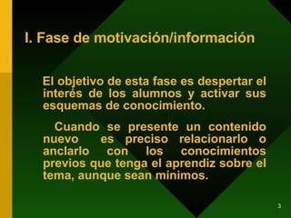 I. Fase de motivación/información El objetivo de esta fase es despertar el interés de los alumnos y activar sus esquemas de conocimiento.  Cuando se presente un contenido nuevo  es preciso relacionarlo o anclarlo con los conocimientos previos que tenga el aprendiz sobre el tema, aunque sean mínimos. 