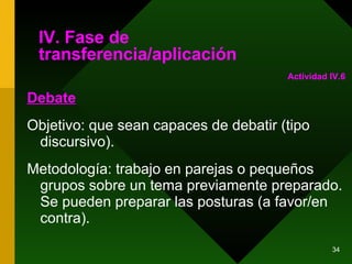 IV. Fase de transferencia/aplicación Debate Objetivo: que sean capaces de debatir (tipo discursivo). Metodología: trabajo en parejas o pequeños grupos sobre un tema previamente preparado. Se pueden preparar las posturas (a favor/en contra). Actividad IV.6 