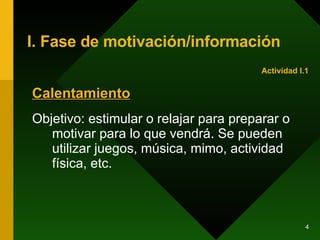 I. Fase de motivación/información Calentamiento Objetivo: estimular o relajar para preparar o motivar para lo que vendrá. Se pueden utilizar juegos, música, mimo, actividad física, etc. Actividad I.1 