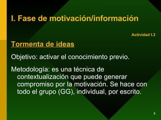 I. Fase de motivación/información Tormenta de  ideas Objetivo: activar el conocimiento previo. Metodología: es una técnica de contextualización que puede generar compromiso por la motivación. Se hace con todo el grupo (GG), individual, por escrito. Actividad I.3 
