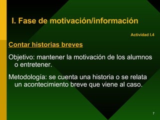 I. Fase de motivación/información Contar historias breves Objetivo: mantener la motivación de los alumnos o entretener. Metodología: se cuenta una historia o se relata un acontecimiento breve que viene al caso.  Actividad I.4 