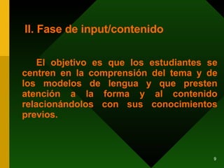 II. Fase de input/contenido El objetivo es que los estudiantes se centren en la comprensión del tema y de los modelos de lengua y que presten atención a la forma y al contenido relacionándolos con sus conocimientos previos. 