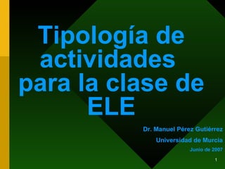Tipología de actividades  para la clase de ELE Dr. Manuel Pérez Gutiérrez Universidad de Murcia Junio de 2007 
