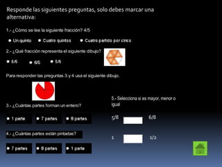 Responde las siguientes preguntas, solo debes marcar una
alternativa:

1.- ¿Cómo se lee la siguiente fracción? 4/5



2.- ¿Qué fracción representa el siguiente dibujo?




Para responder las preguntas 3 y 4 usa el siguiente dibujo.




                                                      5.- Selecciona si es mayor, menor o
3.- ¿Cuántas partes forman un entero?                 igual

                                                      5/8                 6/8

4.- ¿Cuántas partes están pintadas?
                                                      1                   1/2
 