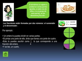 Si dividimos un objeto o
                                unidad en varias partes
                                iguales, a cada una de
                                 ellas, o a un grupo de
                                   esas partes, se las
                                  denomina fracción .



Las fracciones están formadas por dos números: el numerador
y el denominador .

Por ejemplo:

• Un entero lo puedes dividir en varias partes.
•Si pintas una parte de ella, dirás que tienes una parte de cuatro.
•Esto lo puedes escribir como 1 lo que corresponde a una
fracción del entero.               4
•Y se lee, un cuarto.
 