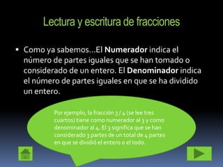 Lectura y escritura de fracciones

 Como ya sabemos…El Numerador indica el
  número de partes iguales que se han tomado o
  considerado de un entero. El Denominador indica
  el número de partes iguales en que se ha dividido
  un entero.

          Por ejemplo, la fracción 3 / 4 (se lee tres
          cuartos) tiene como numerador al 3 y como
          denominador al 4. El 3 significa que se han
          considerado 3 partes de un total de 4 partes
          en que se dividió el entero o el todo.
 