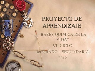 PROYECTO DE
  APRENDIZAJE
 “BASES QUIMICA DE LA
         VIDA”
       VII CICLO
3er GRADO – SECUNDARIA
          2012
 