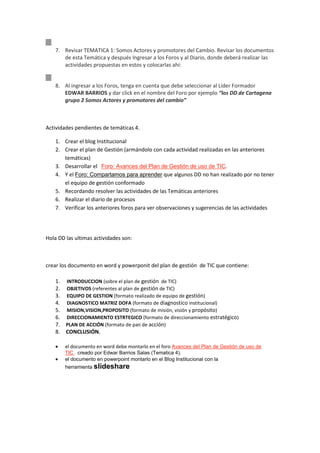 7. Revisar TEMATICA 1: Somos Actores y promotores del Cambio. Revisar los documentos
       de esta Temática y después Ingresar a los Foros y al Diario, donde deberá realizar las
       actividades propuestas en estos y colocarlas ahí:


    8. Al ingresar a los Foros, tenga en cuenta que debe seleccionar al Líder Formador
       EDWAR BARRIOS y dar click en el nombre del Foro por ejemplo “los DD de Cartagena
       grupo 2 Somos Actores y promotores del cambio”



Actividades pendientes de temáticas 4.

    1. Crear el blog Institucional
    2. Crear el plan de Gestión (armándolo con cada actividad realizadas en las anteriores
       temáticas)
    3. Desarrollar el Foro: Avances del Plan de Gestión de uso de TIC.
    4. Y el Foro: Compartamos para aprender que algunos DD no han realizado por no tener
       el equipo de gestión conformado
    5. Recordando resolver las actividades de las Temáticas anteriores
    6. Realizar el diario de procesos
    7. Verificar los anteriores foros para ver observaciones y sugerencias de las actividades




Hola DD las ultimas actividades son:



crear los documento en word y powerponit del plan de gestión de TIC que contiene:

    1.   INTRODUCCION (sobre el plan de gestión de TIC)
    2.   OBJETIVOS (referentes al plan de gestión de TIC)
    3.   EQUIPO DE GESTION (formato realizado de equipo de gestión)
    4.   DIAGNOSTICO MATRIZ DOFA (formato de diagnostico institucional)
    5.   MISION,VISION,PROPOSITO (formato de misión, visión y propósito)
    6.   DIRECCIONAMIENTO ESTRTEGICO (formato de direccionamiento estratégico)
    7.   PLAN DE ACCIÓN (formato de pan de acción)
    8.   CONCLUSIÓN.

         el documento en word debe montarlo en el foro Avances del Plan de Gestión de uso de
         TIC creado por Edwar Barrios Salas (Tematica 4).
         el documento en powerpoint montarlo en el Blog Institucional con la
         herramienta slideshare
 