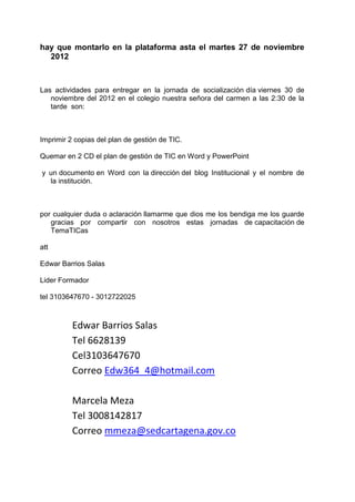 hay que montarlo en la plataforma asta el martes 27 de noviembre
  2012



Las actividades para entregar en la jornada de socialización día viernes 30 de
   noviembre del 2012 en el colegio nuestra señora del carmen a las 2:30 de la
   tarde son:



Imprimir 2 copias del plan de gestión de TIC.

Quemar en 2 CD el plan de gestión de TIC en Word y PowerPoint

y un documento en Word con la dirección del blog Institucional y el nombre de
  la institución.



por cualquier duda o aclaración llamarme que dios me los bendiga me los guarde
   gracias por compartir con nosotros estas jornadas de capacitación de
   TemaTICas

att

Edwar Barrios Salas

Lider Formador

tel 3103647670 - 3012722025



          Edwar Barrios Salas
          Tel 6628139
          Cel3103647670
          Correo Edw364_4@hotmail.com

          Marcela Meza
          Tel 3008142817
          Correo mmeza@sedcartagena.gov.co
 