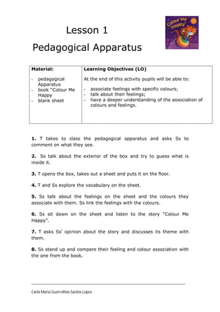 Lesson 1
Pedagogical Apparatus

Material:                     Learning Objectives (LO)

-   pedagogical               At the end of this activity pupils will be able to:
    Apparatus
-   book “Colour Me           -   associate feelings with specific colours;
    Happy                     -   talk about their feelings;
-   blank sheet               -   have a deeper understanding of the association of
                                  colours and feelings.




1. T takes to class the pedagogical apparatus and asks Ss to
comment on what they see.

2. Ss talk about the exterior of the box and try to guess what is
inside it.

3. T opens the box, takes out a sheet and puts it on the floor.

4. T and Ss explore the vocabulary on the sheet.

5. Ss talk about the feelings on the sheet and the colours they
associate with them. Ss link the feelings with the colours.

6. Ss sit down on the sheet and listen to the story “Colour Me
Happy”.

7. T asks Ss’ opinion about the story and discusses its theme with
them.

8. Ss stand up and compare their feeling and colour association with
the one from the book.




____________________________________________________________________________

Carla Maria Guerrelhas Santos Lopes