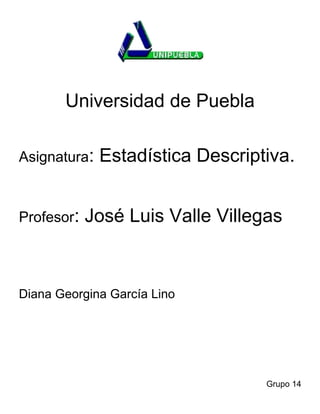 Universidad de Puebla

Asignatura:   Estadística Descriptiva.


Profesor:   José Luis Valle Villegas



Diana Georgina García Lino




                                  Grupo 14
 