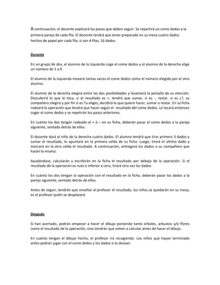 A continuación, el docente explicará los pasos que deben seguir. Se repartirá un come dedos a la
primera pareja de cada fila. El docente tendrá que tener preparado en su mesa cuatro dados
hechos de papel por cada fila, si son 4 filas, 16 dados.
Durante
En un grupo de dos, el alumno de la izquierda coge el come dedos y el alumno de la derecha elige
un número de 1 a 9.
El alumno de la izquierda moverá tantas veces el come dedos cómo el número elegido por el otro
alumno.
El alumno de la derecha elegirá entre las dos posibilidades y levantará la pestaña de su elección.
Descubrirá lo que le toca, si el resultado es +, tendrá que sumar, si es -, restar, si es ¿?, su
compañero elegirá y por fin si es Tu eliges, decidirá lo que quiere hacer, sumar o restar. En su ficha
rodeará la operación que tendrá que hacer según el resultado del come dedos. Le tocará entonces
coger el come dedos y se repetirán los pasos anteriores.
En cuánto los dos tengan rodeado el + ó – en su ficha, deberán pasar el come dedos a la pareja
siguiente, sentado detrás de ellos.
El docente dará al niño de la derecha cuatro dados. El alumno tendrá que tirar primero 3 dados y
sumar el resultado, lo apuntará en la primera celda de su ficha. Luego, tirará el último dado y
marcará en la otra celda el resultado. A continuación, entregará los dados a su compañero que
harán lo mismo.
Ayudándose, calcularán y escribirán en la ficha el resultado por debajo de la operación. Si el
resultado de la operación es nulo o inferior a cero, tirará otra vez los dados.
En cuánto los dos tengan la operación con el resultado en la ficha, deberán pasar los dados a la
pareja siguiente, sentado detrás de ellos.
Antes de seguir, tendrán que enseñar al profesor el resultado, los niños se quedarán en su mesa,
es el profesor quién se desplazará.
Después
Si han acertado, podrán empezar a hacer el dibujo poniendo tanto árboles, arbustos y/o flores
como el resultado de la operación, sino tendrán que volver a calcular antes de hacer el dibujo.
En cuánto tengan el dibujo hecho, el profesor irá recogiendo. Los niños que hayan terminado
antes podrán jugar con el come dedos y los dados si lo desean.
 