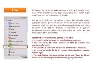 Foro

El módulo de actividad Foro permite a los participantes tener
discusiones asincrónicas, es decir discusiones que tienen lugar
durante un período prolongado de tiempo.
Hay varios tipos de foro para elegir, como el foro estándar donde
cualquier persona puede iniciar una nueva discusión en cualquier
momento, un foro en el que cada alumno puede iniciar una única
discusión, o un foro de pregunta y respuesta en el que los
estudiantes primero deben participar antes de poder ver los
mensajes de otros estudiantes.

Los foros tiene muchos usos, como por ejemplo:
Un espacio social para que los estudiantes se conozcan.
Para los avisos del curso (usando un foro de noticias con
suscripción forzada).
Para discutir el contenido del curso o de materiales de lectura.
Un centro de ayuda donde los tutores y los estudiantes pueden
dar consejos.
Para actividades complementarias, como una "lluvia de ideas"
donde los estudiantes puedan reflexionar y proponer ideas.

 