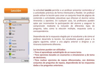Lección

La actividad Lección permite a un profesor presentar contenidos y/
o actividades prácticas de forma interesante y flexible. Un profesor
puede utilizar la lección para crear un conjunto lineal de páginas de
contenido o actividades educativas que ofrezcan al alumno varios
itinerarios u opciones. En cualquier caso, los profesores pueden
optar por incrementar la participación del alumno y asegurar la
comprensión mediante la inclusión de diferentes tipos de
pregunta, tales como la elección múltiple, respuesta corta y
correspondencia.
Dependiendo de la respuesta elegida por el estudiante y de cómo el
profesor desarrolla la lección, los estudiantes pueden pasar a la
página siguiente, volver a una página anterior o dirigirse a un
itinerario totalmente diferente.
Las lecciones pueden ser utilizados:
Para el aprendizaje autodirigido de un nuevo tema.
Para ejercicios basados en escenarios o simulaciones y de toma
de decisiones.
Para realizar ejercicios de repaso diferenciadas, con distintos
conjuntos de preguntas de repaso, dependiendo de las respuestas
dadas a las preguntas anteriores.

 
