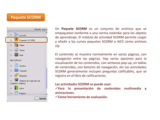 Paquete SCORM
Un Paquete SCORM es un conjunto de archivos que se
empaquetan conforme a una norma estándar para los objetos
de aprendizaje. El módulo de actividad SCORM permite cargar
y añadir a los cursos paquetes SCORM o AICC como archivos
zip.
El contenido se muestra normalmente en varias páginas, con
navegación entre las páginas. Hay varias opciones para la
visualización de los contenidos, con ventanas pop-up, en tablas
de contenidos, con botones de navegación, etc Las actividades
SCORM generalmente incluyen preguntas calificables, que se
registra en el libro de calificaciones.

Las actividades SCORM se puede usar:
Para la presentación de contenidos
animaciones.
Como herramienta de evaluación.

multimedia

y

 