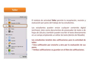 Taller

El módulo de actividad Taller permite la recopilación, revisión y
evaluación por pares del trabajo de los estudiantes.
Los estudiantes pueden enviar cualquier contenido digital
(archivos), tales como documentos de procesador de texto o de
hojas de cálculo y también pueden escribir el texto directamente
en un campo empleando un editor de texto (dentro de Moodle).
Los estudiantes tendrán dos calificaciones para la actividad de
taller:
Una calificación por enviarlo y otra por la evaluación de sus
pares.
Ambas calificaciones se guardan en el libro de calificaciones.

 