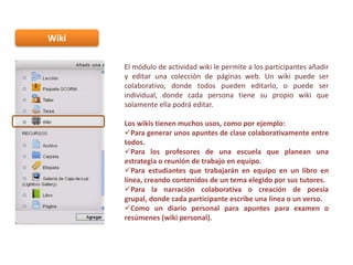 Wiki
El módulo de actividad wiki le permite a los participantes añadir
y editar una colección de páginas web. Un wiki puede ser
colaborativo, donde todos pueden editarlo, o puede ser
individual, donde cada persona tiene su propio wiki que
solamente ella podrá editar.
Los wikis tienen muchos usos, como por ejemplo:
Para generar unos apuntes de clase colaborativamente entre
todos.
Para los profesores de una escuela que planean una
estrategia o reunión de trabajo en equipo.
Para estudiantes que trabajarán en equipo en un libro en
línea, creando contenidos de un tema elegido por sus tutores.
Para la narración colaborativa o creación de poesía
grupal, donde cada participante escribe una línea o un verso.
Como un diario personal para apuntes para examen o
resúmenes (wiki personal).

 