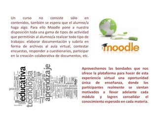 Un
curso
no
consiste
sólo
en
contenidos, también se espera que el alumno/a
haga algo. Para ello Moodle pone a nuestra
disposición toda una gama de tipos de actividad
que permitirán al alumno/a realizar todo tipo de
trabajos: elaborar documentación y subirla en
forma de archivos al aula virtual, contestar
encuestas, responder a cuestionarios, participar
en la creación colaborativa de documentos, etc.
Aprovechemos las bondades que nos
ofrece la plataforma para hacer de esta
experiencia virtual una oportunidad
única de enseñanza, donde los
participantes realmente se sientan
motivados a llevar adelante cada
módulo y logren consolidar el
conocimiento esperado en cada materia.

 