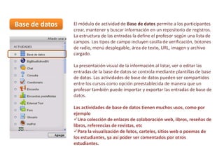 Base de datos

El módulo de actividad de Base de datos permite a los participantes
crear, mantener y buscar información en un repositorio de registros.
La estructura de las entradas la define el profesor según una lista de
campos. Los tipos de campo incluyen casilla de verificación, botones
de radio, menú desplegable, área de texto, URL, imagen y archivo
cargado.
La presentación visual de la información al listar, ver o editar las
entradas de la base de datos se controla mediante plantillas de base
de datos. Las actividades de base de datos pueden ser compartidos
entre los cursos como opción preestablecida de manera que un
profesor también puede importar y exportar las entradas de base de
datos.
Las actividades de base de datos tienen muchos usos, como por
ejemplo
Una colección de enlaces de colaboración web, libros, reseñas de
libros, referencias de revistas, etc
Para la visualización de fotos, carteles, sitios web o poemas de
los estudiantes, ya así poder ser comentados por otros
estudiantes.

 