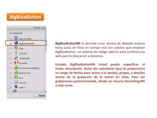 BigBlueButton

BigBlueButtonBN le permite crear dentro de Moodle enlaces
hacia aulas en línea en tiempo real con salones que emplean
BigBlueButton, un sistema de código abierto para conferencias
web para la educación a distancia.
Usando BigBlueButtonBN Usted puede especificar el
título, descripción, fecha del calendario (que le proporciona
un rango de fechas para unirse a la sesión), grupos, y detalles
acerca de la grabación de la sesión en línea. Para ver
grabaciones posteriormente, añada un recurso RecordingsBN
a este curso.

 