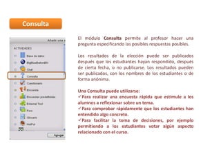 Consulta
El módulo Consulta permite al profesor hacer una
pregunta especificando las posibles respuestas posibles.
Los resultados de la elección puede ser publicados
después que los estudiantes hayan respondido, después
de cierta fecha, o no publicarse. Los resultados pueden
ser publicados, con los nombres de los estudiantes o de
forma anónima.

Una Consulta puede utilizarse:
Para realizar una encuesta rápida que estimule a los
alumnos a reflexionar sobre un tema.
Para comprobar rápidamente que los estudiantes han
entendido algo concreto.
Para facilitar la toma de decisiones, por ejemplo
permitiendo a los estudiantes votar algún aspecto
relacionado con el curso.

 