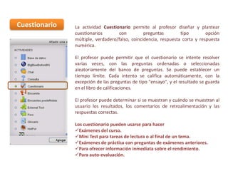 Cuestionario

La actividad Cuestionario permite al profesor diseñar y plantear
cuestionarios
con
preguntas
tipo
opción
múltiple, verdadero/falso, coincidencia, respuesta corta y respuesta
numérica.
El profesor puede permitir que el cuestionario se intente resolver
varias veces, con las preguntas ordenadas o seleccionadas
aleatoriamente del banco de preguntas. Se puede establecer un
tiempo límite. Cada intento se califica automáticamente, con la
excepción de las preguntas de tipo "ensayo", y el resultado se guarda
en el libro de calificaciones.
El profesor puede determinar si se muestran y cuándo se muestran al
usuario los resultados, los comentarios de retroalimentación y las
respuestas correctas.
Los cuestionario pueden usarse para hacer
Exámenes del curso.
Mini Test para tareas de lectura o al final de un tema.
Exámenes de práctica con preguntas de exámenes anteriores.
Para ofrecer información inmediata sobre el rendimiento.
Para auto-evaluación.

 