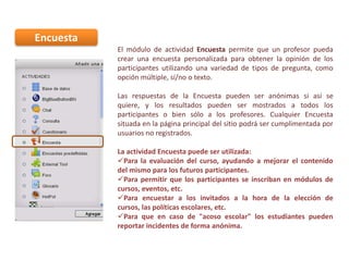 Encuesta
El módulo de actividad Encuesta permite que un profesor pueda
crear una encuesta personalizada para obtener la opinión de los
participantes utilizando una variedad de tipos de pregunta, como
opción múltiple, sí/no o texto.
Las respuestas de la Encuesta pueden ser anónimas si así se
quiere, y los resultados pueden ser mostrados a todos los
participantes o bien sólo a los profesores. Cualquier Encuesta
situada en la página principal del sitio podrá ser cumplimentada por
usuarios no registrados.
La actividad Encuesta puede ser utilizada:
Para la evaluación del curso, ayudando a mejorar el contenido
del mismo para los futuros participantes.
Para permitir que los participantes se inscriban en módulos de
cursos, eventos, etc.
Para encuestar a los invitados a la hora de la elección de
cursos, las políticas escolares, etc.
Para que en caso de "acoso escolar" los estudiantes pueden
reportar incidentes de forma anónima.

 