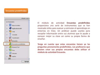 Encuestas predefinidas

El módulo de actividad Encuestas predefinidas
proporciona una serie de instrumentos que se han
mostrado útiles para evaluar y estimular el aprendizaje en
entornos en línea. Un profesor puede usarlos para
recopilar información entre sus alumnos que le ayude a
conocer mejor su clase así como su propia forma de
enseñar.
Tenga en cuenta que estas encuestas tienen ya las
preguntas previamente predefinidas. Los profesores que
deseen crear sus propias encuestas debe utilizar el
módulo de actividad Encuesta.

 