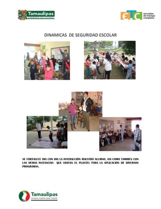 DINAMICAS DE SEGURIDAD ESCOLAR
SE FORTALECE DIA CON DIA LA INTERACCIÓN MAESTRO ALUMNO, ASI COMO TAMBIEN CON
LAS DEMAS INSTANCIAS QUE VISITAN EL PLANTEL PARA LA APLICACIÓN DE DIVERSOS
PROGRAMAS.
 