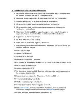 10. Cuáles son los tipos de comercio electrónico 
1. El comercio electrónico B2B (Business to Business) es el negocio orientado entre 
las diversas empresas que operan a través de Internet. 
2. Dentro del comercio electrónico B2B se pueden distinguir tres modalidades: 
El mercado controlado por el vendedor en busca de compradores. 
3. El mercado controlado por el comprador que busca proveedores. 
4. El mercado controlado por intermediarios que persiguen el acuerdo entre 
vendedores y compradores. 
5. El comercio electrónico B2B ha supuesto un gran avance tecnológico, pero se 
requieren una serie de características para sacar el rendimiento óptimo: 
6. Experiencia en el mercado concreto. 
7. La oferta debe ser un valor añadido. 
8. Evitar fallos de producción, logística y distribución. 
9. Las ventajas y características han convertido al comercio B2B en una opción que 
cada vez tiene más adeptos: 
10. Reducción de costes. 
11. Ampliación de mercado. 
12. Aumento de la velocidad. 
13. Centralización de oferta y demanda. 
14. Información de compradores, vendedores, productos y precios en un lugar común. 
15. Mayor control de las compras. 
16. Comercio electrónico B2C 
17. En el comercio electrónico B2C (Business to Consumer) el negocio va dirigido de 
las empresas al consumidor. 
18. Las ventajas más destacables del comercio electrónico B2C son: 
19. Compra más cómoda y más rápida. 
20. Ofertas y precios siempre actualizados. 
21. Centros de atención al cliente integrados en la web. 
22. Los inconvenientes, como sucede en toda transacción, también existen. El 
consumidor debe prestar especial atención a la seguridad en las compras. 
23. Existen diferentes tipos de comercio electrónico B2C: 
 