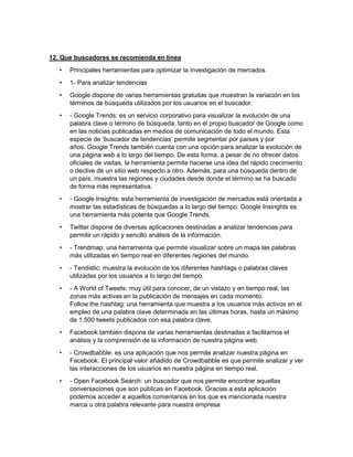 12. Que buscadores se recomienda en línea 
• Principales herramientas para optimizar la investigación de mercados 
• 1- Para analizar tendencias 
• Google dispone de varias herramientas gratuitas que muestran la variación en los 
términos de búsqueda utilizados por los usuarios en el buscador. 
• - Google Trends: es un servicio corporativo para visualizar la evolución de una 
palabra clave o término de búsqueda, tanto en el propio buscador de Google como 
en las noticias publicadas en medios de comunicación de todo el mundo. Esta 
especie de ‘buscador de tendencias’ permite segmentar por países y por 
años. Google Trends también cuenta con una opción para analizar la evolución de 
una página web a lo largo del tiempo. De esta forma, a pesar de no ofrecer datos 
oficiales de visitas, la herramienta permite hacerse una idea del rápido crecimiento 
o declive de un sitio web respecto a otro. Además, para una búsqueda dentro de 
un país, muestra las regiones y ciudades desde donde el término se ha buscado 
de forma más representativa. 
• - Google Insights: esta herramienta de investigación de mercados está orientada a 
mostrar las estadísticas de búsquedas a lo largo del tiempo. Google Insinghts es 
una herramienta más potente que Google Trends. 
• Twitter dispone de diversas aplicaciones destinadas a analizar tendencias para 
permitir un rápido y sencillo análisis de la información. 
• - Trendmap: una herramienta que permite visualizar sobre un mapa las palabras 
más utilizadas en tiempo real en diferentes regiones del mundo. 
• - Tendistic: muestra la evolución de los diferentes hashtags o palabras claves 
utilizadas por los usuarios a lo largo del tiempo. 
• - A World of Tweets: muy útil para conocer, de un vistazo y en tiempo real, las 
zonas más activas en la publicación de mensajes en cada momento. 
Follow the hashtag: una herramienta que muestra a los usuarios más activos en el 
empleo de una palabra clave determinada en las últimas horas, hasta un máximo 
de 1.500 tweets publicados con esa palabra clave. 
• Facebook también dispone de varias herramientas destinadas a facilitarnos el 
análisis y la comprensión de la información de nuestra página web. 
• - Crowdbabble: es una aplicación que nos permite analizar nuestra página en 
Facebook. El principal valor añadido de Crowdbabble es que permite analizar y ver 
las interacciones de los usuarios en nuestra página en tiempo real. 
• - Open Facebook Search: un buscador que nos permite encontrar aquellas 
conversaciones que son públicas en Facebook. Gracias a esta aplicación 
podemos acceder a aquellos comentarios en los que es mencionada nuestra 
marca u otra palabra relevante para nuestra empresa 
 