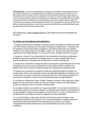 Conclusiones: lo que es la búsqueda de mercado hay infinidad de buscadores pero los 
que más mencionan son las aplicaciones de Google y Facebook porque horita son los 
buscadores más conocidos por los usuarios y es más fácil buscarlos por estos medio ya 
que si buscamos algo en estos 2 buscadores nos aparecerá por la publicidad que poseen 
y muchos usuarios se basan en los comentarios que hacen en estos sitios y si ben k lo 
comentarios son buenos de las empresas tendrán más compradores solo por el hecho de 
verlo en estos buscadores y a ellos les sirve para su publicidad y cuantas estrellas le dan 
las personas es en lo primero que se fijan. 
(Omar Rodríguez 24 de noviembre de 2013 ) http://blog.ozongo.com/investigacion-de-mercados/ 
13. Cuáles son las tendencias del e-Marketing 
1. Google se desase de la búsqueda: encontrar de forma automática es mejor que buscar 
y por ello el mayor enemigo de la búsqueda de Google es Google Now, un asistente que 
sin pedírselo nos busca las citas en la agenda y nos ofrece información que podamos 
necesitar como indicaciones de cómo llegar, hoteles, etc. Además, toda esta información 
aparecerá en las Google Glasses. Ya no hay que buscar, Google lo hará por el usuario. 
2. Google se “comerá” a los comparadores: los comparadores de precios de diferentes 
ámbitos son grandes anunciantes en Google, pero en un futuro Google mejorará sus 
propios resultados de búsqueda para así prescindir de estos comparadores. 
3. Facebook se convertirá en el segundo motor de búsqueda: el desarrollo técnico de esta 
red social crece a la par que su popularidad, lo cual podrá ayudarle a arrebatar a la 
plataforma de vídeo Youtube el segundo puesto en el ranking de buscadores online. 
4. Facebook se convertirá en el segundo medio para publicidad detrás de Google: los 
usuarios de la famosa red social son reacios a la publicidad integrada en Facebook, pero 
la información en cuanto a sus gustos e intereses vale oro en el mercado publicitario, lo 
cual llevará a Facebook a crear una red publicitaria parecida a Google AdSense. 
5. Los datos se mantendrán unidos: Google, Facebook, Amazon, Ebay, Microsoft y Apple 
poseen la mayor parte de los datos, por eso los venderán unidos a sus adImpressions 
(número de veces que se ve un anuncio) creando redes. 
6. Las redes sociales se convertirán en “segunda pantalla”: en sus inicios la televisión era 
emocionante, pero con los años ha pasado a un segundo plano debido a la generación de 
las dos pantallas. Facebook parece seguir el mismo camino, y pronto se convertirá en un 
entretenimiento momentáneo durante la realización de otras actividades. 
7. La era de los filtros: la saturación de información lleva las redes sociales a crear 
herramientas para filtrar los contenidos. Con el avance de éstas, la cantidad ingente de 
información quedará escondida tras la búsqueda que a nosotros nos interese, 
consiguiendo encontrar informaciones más personalizadas en vez de masas de 
contenidos. 
 