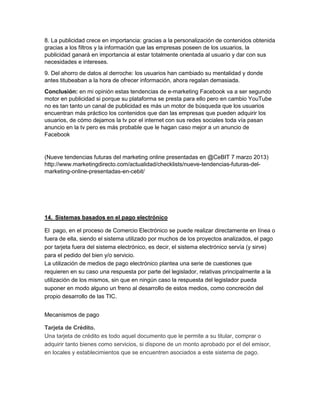 8. La publicidad crece en importancia: gracias a la personalización de contenidos obtenida 
gracias a los filtros y la información que las empresas poseen de los usuarios, la 
publicidad ganará en importancia al estar totalmente orientada al usuario y dar con sus 
necesidades e intereses. 
9. Del ahorro de datos al derroche: los usuarios han cambiado su mentalidad y donde 
antes titubeaban a la hora de ofrecer información, ahora regalan demasiada. 
Conclusión: en mi opinión estas tendencias de e-marketing Facebook va a ser segundo 
motor en publicidad si porque su plataforma se presta para ello pero en cambio YouTube 
no es tan tanto un canal de publicidad es más un motor de búsqueda que los usuarios 
encuentran más práctico los contenidos que dan las empresas que pueden adquirir los 
usuarios, de cómo dejamos la tv por el internet con sus redes sociales toda vía pasan 
anuncio en la tv pero es más probable que le hagan caso mejor a un anuncio de 
Facebook 
(Nueve tendencias futuras del marketing online presentadas en @CeBIT 7 marzo 2013) 
http://www.marketingdirecto.com/actualidad/checklists/nueve-tendencias-futuras-del-marketing- 
online-presentadas-en-cebit/ 
14. Sistemas basados en el pago electrónico 
El pago, en el proceso de Comercio Electrónico se puede realizar directamente en línea o 
fuera de ella, siendo el sistema utilizado por muchos de los proyectos analizados, el pago 
por tarjeta fuera del sistema electrónico, es decir, el sistema electrónico servía (y sirve) 
para el pedido del bien y/o servicio. 
La utilización de medios de pago electrónico plantea una serie de cuestiones que 
requieren en su caso una respuesta por parte del legislador, relativas principalmente a la 
utilización de los mismos, sin que en ningún caso la respuesta del legislador pueda 
suponer en modo alguno un freno al desarrollo de estos medios, como concreción del 
propio desarrollo de las TIC. 
Mecanismos de pago 
Tarjeta de Crédito. 
Una tarjeta de crédito es todo aquel documento que le permite a su titular, comprar o 
adquirir tanto bienes como servicios, si dispone de un monto aprobado por el del emisor, 
en locales y establecimientos que se encuentren asociados a este sistema de pago. 
 