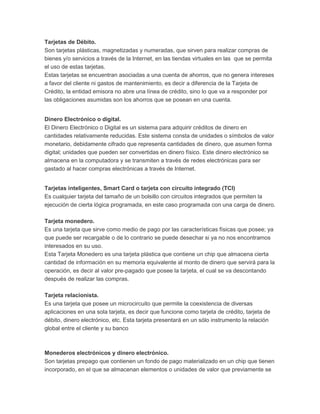 Tarjetas de Débito. 
Son tarjetas plásticas, magnetizadas y numeradas, que sirven para realizar compras de 
bienes y/o servicios a través de la Internet, en las tiendas virtuales en las que se permita 
el uso de estas tarjetas. 
Estas tarjetas se encuentran asociadas a una cuenta de ahorros, que no genera intereses 
a favor del cliente ni gastos de mantenimiento, es decir a diferencia de la Tarjeta de 
Crédito, la entidad emisora no abre una línea de crédito, sino lo que va a responder por 
las obligaciones asumidas son los ahorros que se posean en una cuenta. 
Dinero Electrónico o digital. 
El Dinero Electrónico o Digital es un sistema para adquirir créditos de dinero en 
cantidades relativamente reducidas. Este sistema consta de unidades o símbolos de valor 
monetario, debidamente cifrado que representa cantidades de dinero, que asumen forma 
digital; unidades que pueden ser convertidas en dinero físico. Este dinero electrónico se 
almacena en la computadora y se transmiten a través de redes electrónicas para ser 
gastado al hacer compras electrónicas a través de Internet. 
Tarjetas inteligentes, Smart Card o tarjeta con circuito integrado (TCI) 
Es cualquier tarjeta del tamaño de un bolsillo con circuitos integrados que permiten la 
ejecución de cierta lógica programada, en este caso programada con una carga de dinero. 
Tarjeta monedero. 
Es una tarjeta que sirve como medio de pago por las características físicas que posee; ya 
que puede ser recargable o de lo contrario se puede desechar si ya no nos encontramos 
interesados en su uso. 
Esta Tarjeta Monedero es una tarjeta plástica que contiene un chip que almacena cierta 
cantidad de información en su memoria equivalente al monto de dinero que servirá para la 
operación, es decir al valor pre-pagado que posee la tarjeta, el cual se va descontando 
después de realizar las compras. 
Tarjeta relacionista. 
Es una tarjeta que posee un microcircuito que permite la coexistencia de diversas 
aplicaciones en una sola tarjeta, es decir que funcione como tarjeta de crédito, tarjeta de 
débito, dinero electrónico, etc. Esta tarjeta presentará en un sólo instrumento la relación 
global entre el cliente y su banco 
Monederos electrónicos y dinero electrónico. 
Son tarjetas prepago que contienen un fondo de pago materializado en un chip que tienen 
incorporado, en el que se almacenan elementos o unidades de valor que previamente se 
 