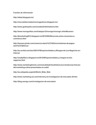 Fuentes de información 
http://alizet.blogspot.mx/ 
http://mercadotecniaelectronicagestione.blogspot.mx/ 
http://www.gestiopolis.com/canales5/mkt/melectro.htm 
http://www.monografias.com/trabajos12/monogrr/monogrr.shtml#comerc 
http://jtmarketing2012.blogspot.mx/2012/08/diferencias-entre-e-business-e-commerce. 
html 
http://lausano.jimdo.com/comercio-electr%C3%B3nico/sistemas-de-pagos-elctr% 
C3%B3nico/ 
http://es.scribd.com/doc/52014790/oportunidades-y-Riesgos-de-Los-Negocios-en- 
Internet 
http://anallyifitscc.blogspot.mx/2012/09/oportunidades-y-riesgos-en-los-negocios. 
html 
http://www.marketingdirecto.com/actualidad/checklists/nueve-tendencias-futuras-del- 
marketing-online-presentadas-en-cebit/ 
http://es.wikipedia.org/wiki/World_Wide_Web 
http://www.marketing-xxi.com/internet-y-la-investigacion-de-mercados-30.htm 
http://blog.ozongo.com/investigacion-de-mercados/ 
