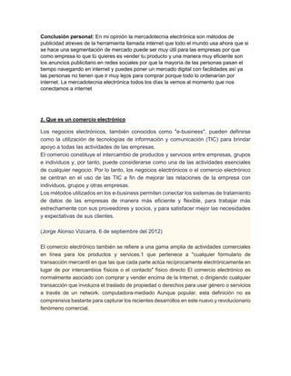 Conclusión personal: En mi opinión la mercadotecnia electrónica son métodos de 
publicidad atreves de la herramienta llamada internet que todo el mundo usa ahora que si 
se hace una segmentación de mercado puede ser muy útil para las empresas por que 
como empresa lo que tú quieres es vender tu producto y una manera muy eficiente son 
los anuncios publicitario en redes sociales por que la mayoría de las personas pasan el 
tiempo navegando en internet y puedes poner un mercado digital con facilidades así ya 
las personas no tienen que ir muy lejos para comprar porque todo lo ordenarían por 
internet. La mercadotecnia electrónica todos los días la vemos al momento que nos 
conectamos a internet 
2. Que es un comercio electrónico 
Los negocios electrónicos, también conocidos como "e-business", pueden definirse 
como la utilización de tecnologías de información y comunicación (TIC) para brindar 
apoyo a todas las actividades de las empresas. 
El comercio constituye el intercambio de productos y servicios entre empresas, grupos 
e individuos y, por tanto, puede considerarse como una de las actividades esenciales 
de cualquier negocio. Por lo tanto, los negocios electrónicos o el comercio electrónico 
se centran en el uso de las TIC a fin de mejorar las relaciones de la empresa con 
individuos, grupos y otras empresas. 
Los métodos utilizados en los e-business permiten conectar los sistemas de tratamiento 
de datos de las empresas de manera más eficiente y flexible, para trabajar más 
estrechamente con sus proveedores y socios, y para satisfacer mejor las necesidades 
y expectativas de sus clientes. 
(Jorge Alonso Vizcarra, 6 de septiembre del 2012) 
El comercio electrónico también se refiere a una gama amplia de actividades comerciales 
en línea para los productos y services.1 que pertenece a "cualquier formulario de 
transacción mercantil en que las que cada parte actúa recíprocamente electrónicamente en 
lugar de por intercambios físicos o el contacto" físico directo El comercio electrónico es 
normalmente asociado con comprar y vender encima de la Internet, o dirigiendo cualquier 
transacción que involucra el traslado de propiedad o derechos para usar género o servicios 
a través de un network. computadora-mediado Aunque popular, esta definición no es 
comprensiva bastante para capturar los recientes desarrollos en este nuevo y revolucionario 
fenómeno comercial. 
 
