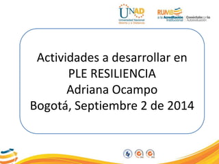Actividades a desarrollar en 
PLE RESILIENCIA 
Adriana Ocampo 
Bogotá, Septiembre 2 de 2014 
 