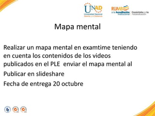 Mapa mental 
Realizar un mapa mental en examtime teniendo 
en cuenta los contenidos de los videos 
publicados en el PLE enviar el mapa mental al 
Publicar en slideshare 
Fecha de entrega 20 octubre 
 