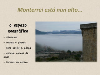 Monterrei 
está 
nun 
alto... 
o espazo 
xeográfico 
- situación 
- mapas e planos 
- foto satélite, aérea 
- escala, curvas de 
nivel 
- formas do relevo 
 