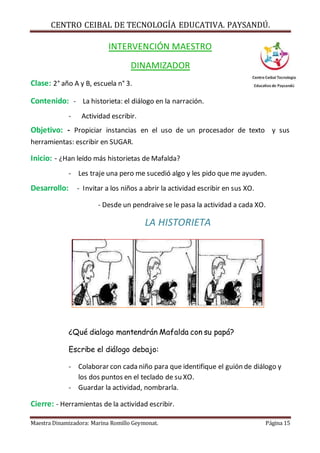 CENTRO CEIBAL DE TECNOLOGÍA EDUCATIVA. PAYSANDÚ. 
INTERVENCIÓN MAESTRO 
DINAMIZADOR 
Clase: 2° año A y B, escuela n° 3. 
Contenido: - La historieta: el diálogo en la narración. 
- Actividad escribir. 
Objetivo: - Propiciar instancias en el uso de un procesador de texto y sus 
herramientas: escribir en SUGAR. 
Inicio: - ¿Han leído más historietas de Mafalda? 
- Les traje una pero me sucedió algo y les pido que me ayuden. 
Desarrollo: - Invitar a los niños a abrir la actividad escribir en sus XO. 
- Desde un pendraive se le pasa la actividad a cada XO. 
LA HISTORIETA 
¿Qué dialogo mantendrán Mafalda con su papá? 
Escribe el diálogo debajo: 
- Colaborar con cada niño para que identifique el guión de diálogo y 
los dos puntos en el teclado de su XO. 
- Guardar la actividad, nombrarla. 
Cierre: - Herramientas de la actividad escribir. 
Maestra Dinamizadora: Marina Romillo Geymonat. Página 15 
 