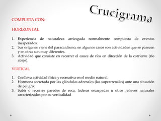 COMPLETA CON:
HORIZONTAL
1. Experiencia de naturaleza arriesgada normalmente compuesta de eventos
inesperados.
2. Sus orígenes viene del paracaidismo, en algunos casos son actividades que se parecen
y en otras son muy diferentes.
3. Actividad que consiste en recorrer el cauce de ríos en dirección de la corriente (rio
abajo).
VERTICAL
1. Conlleva actividad física y recreativa en el medio natural.
2. Hormona secretada por las glándulas adrenales (las suprarrenales) ante una situación
de peligro.
3. Subir o recorrer paredes de roca, laderas escarpadas u otros relieves naturales
caracterizados por su verticalidad