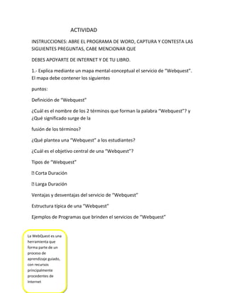 ACTIVIDAD 
INSTRUCCIONES: ABRE EL PROGRAMA DE WORD, CAPTURA Y CONTESTA LAS 
SIGUIENTES PREGUNTAS, CABE MENCIONAR QUE 
DEBES APOYARTE DE INTERNET Y DE TU LIBRO. 
1.- Explica mediante un mapa mental-conceptual el servicio de “Webquest”. 
El mapa debe contener los siguientes 
puntos: 
Definición de “Webquest” 
¿Cuál es el nombre de los 2 términos que forman la palabra “Webquest”? y 
¿Qué significado surge de la 
fusión de los términos? 
¿Qué plantea una “Webquest” a los estudiantes? 
¿Cuál es el objetivo central de una “Webquest”? 
Tipos de “Webquest” 
 Corta Duración 
 Larga Duración 
Ventajas y desventajas del servicio de “Webquest” 
Estructura típica de una “Webquest” 
Ejemplos de Programas que brinden el servicios de “Webquest” 
La WebQuest es una 
herramienta que 
forma parte de un 
proceso de 
aprendizaje guiado, 
con recursos 
principalmente 
procedentes de 
Internet 
La WebQuest es una 
herramienta que 
forma parte de un 
proceso de 
aprendizaje guiado, 
con recursos 
principalmente 
procedentes de 
Internet 
 