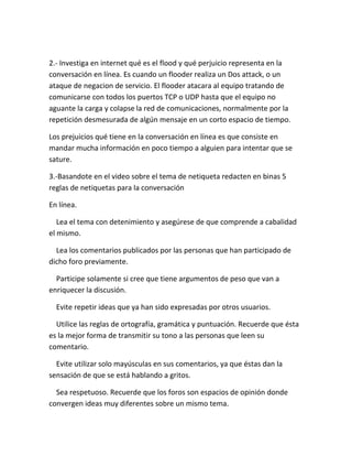 2.- Investiga en internet qué es el flood y qué perjuicio representa en la 
conversación en línea. Es cuando un flooder realiza un Dos attack, o un 
ataque de negacion de servicio. El flooder atacara al equipo tratando de 
comunicarse con todos los puertos TCP o UDP hasta que el equipo no 
aguante la carga y colapse la red de comunicaciones, normalmente por la 
repetición desmesurada de algún mensaje en un corto espacio de tiempo. 
Los prejuicios qué tiene en la conversación en línea es que consiste en 
mandar mucha información en poco tiempo a alguien para intentar que se 
sature. 
3.-Basandote en el video sobre el tema de netiqueta redacten en binas 5 
reglas de netiquetas para la conversación 
En línea. 
Lea el tema con detenimiento y asegúrese de que comprende a cabalidad 
el mismo. 
Lea los comentarios publicados por las personas que han participado de 
dicho foro previamente. 
Participe solamente si cree que tiene argumentos de peso que van a 
enriquecer la discusión. 
Evite repetir ideas que ya han sido expresadas por otros usuarios. 
Utilice las reglas de ortografía, gramática y puntuación. Recuerde que ésta 
es la mejor forma de transmitir su tono a las personas que leen su 
comentario. 
Evite utilizar solo mayúsculas en sus comentarios, ya que éstas dan la 
sensación de que se está hablando a gritos. 
Sea respetuoso. Recuerde que los foros son espacios de opinión donde 
convergen ideas muy diferentes sobre un mismo tema. 
 