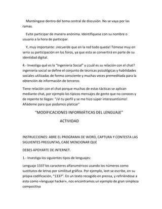Manténgase dentro del tema central de discusión. No se vaya por las 
ramas. 
Evite participar de manera anónima. Identifíquese con su nombre o 
usuario a la hora de participar. 
Y, muy importante: ¡recuerde que en la red todo queda! Tómese muy en 
serio su participación en los foros, ya que esta se convertirá en parte de su 
identidad digital. 
4.- Investiga qué es la “Ingenieria Social” y ¿cuál es su relación con el chat? 
ingeniería social se define el conjunto de técnicas psicológicas y habilidades 
sociales utilizadas de forma consciente y muchas veces premeditada para la 
obtención de información de terceros 
Tiene relación con el chat porque muchas de estas tácticas se aplican 
mediante chat, por ejemplo los típicos mensajes de gente que no conoces y 
de repente te llegan: "¡Vi tu perfil y se me hizo súper interesantísimo! 
Añádeme para que podamos platicar" 
“MODIFICACIONES INFORMÁTICAS DEL LENGUAJE” 
ACTIVIDAD 
INSTRUCCIONES: ABRE EL PROGRAMA DE WORD, CAPTURA Y CONTESTA LAS 
SIGUIENTES PREGUNTAS, CABE MENCIONAR QUE 
DEBES APOYARTE DE INTERNET. 
1.- Investiga los siguientes tipos de lenguajes: 
Lenguaje 1337 los caracteres alfanuméricos usando los números como 
sustitutos de letras por similitud gráfica. Por ejemplo, leet se escribe, en su 
propia codificación, “1337”. En un texto recogido en prensa, y refiriéndose a 
esto como «lenguaje hacker», nos encontramos un ejemplo de gran simpleza 
compositiva 
 