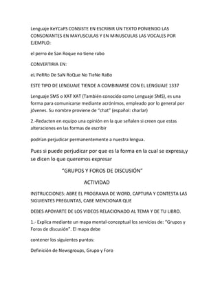 Lenguaje KeYCaPS CONSISTE EN ESCRIBIR UN TEXTO PONIENDO LAS 
CONSONANTES EN MAYUSCULAS Y EN MINUSCULAS LAS VOCALES POR 
EJEMPLO: 
el perro de San Roque no tiene rabo 
CONVERTIRIA EN: 
eL PeRRo De SaN RoQue No TieNe RaBo 
ESTE TIPO DE LENGUAJE TIENDE A COMBINARSE CON EL LENGUAJE 1337 
Lenguaje SMS o XAT XAT (También conocido como Lenguaje SMS), es una 
forma para comunicarse mediante acrónimos, empleado por lo general por 
jóvenes. Su nombre proviene de “chat” (español: charlar) 
2.-Redacten en equipo una opinión en la que señalen si creen que estas 
alteraciones en las formas de escribir 
podrían perjudicar permanentemente a nuestra lengua. 
Pues si puede perjudicar por que es la forma en la cual se expresa,y 
se dicen lo que queremos expresar 
“GRUPOS Y FOROS DE DISCUSIÓN” 
ACTIVIDAD 
INSTRUCCIONES: ABRE EL PROGRAMA DE WORD, CAPTURA Y CONTESTA LAS 
SIGUIENTES PREGUNTAS, CABE MENCIONAR QUE 
DEBES APOYARTE DE LOS VIDEOS RELACIONADO AL TEMA Y DE TU LIBRO. 
1.- Explica mediante un mapa mental-conceptual los servicios de: “Grupos y 
Foros de discusión”. El mapa debe 
contener los siguientes puntos: 
Definición de Newsgroups, Grupo y Foro 
 