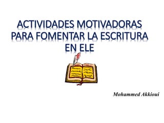 ACTIVIDADES MOTIVADORAS
PARA FOMENTAR LA ESCRITURA
EN ELE
Mohammed Akkioui
 