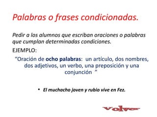 Palabras o frases condicionadas.
Pedir a los alumnos que escriban oraciones o palabras
que cumplan determinadas condiciones.
EJEMPLO:
“Oración de ocho palabras: un artículo, dos nombres,
dos adjetivos, un verbo, una preposición y una
conjunción ”
• El muchacho joven y rubio vive en Fez.
 