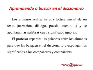 Los alumnos realizarán una lectura inicial de un
texto (narración, diálogo, poesía, cuento,…) y se
apuntarán las palabras cuyo significado ignoran.
El profesor repartirá las palabras entre los alumnos
para que las busquen en el diccionario y expongan los
significados a los compañeros y compañeras.
Aprendiendo a buscar en el diccionario
 