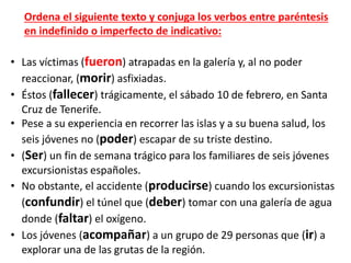 • Las víctimas (fueron) atrapadas en la galería y, al no poder
reaccionar, (morir) asfixiadas.
• Éstos (fallecer) trágicamente, el sábado 10 de febrero, en Santa
Cruz de Tenerife.
• Pese a su experiencia en recorrer las islas y a su buena salud, los
seis jóvenes no (poder) escapar de su triste destino.
• (Ser) un fin de semana trágico para los familiares de seis jóvenes
excursionistas españoles.
• No obstante, el accidente (producirse) cuando los excursionistas
(confundir) el túnel que (deber) tomar con una galería de agua
donde (faltar) el oxígeno.
• Los jóvenes (acompañar) a un grupo de 29 personas que (ir) a
explorar una de las grutas de la región.
Ordena el siguiente texto y conjuga los verbos entre paréntesis
en indefinido o imperfecto de indicativo:
 